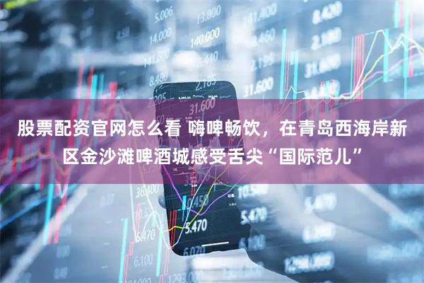 股票配资官网怎么看 嗨啤畅饮，在青岛西海岸新区金沙滩啤酒城感受舌尖“国际范儿”