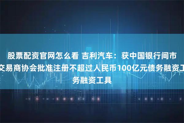 股票配资官网怎么看 吉利汽车：获中国银行间市场交易商协会批准注册不超过人民币100亿元债务融资工具