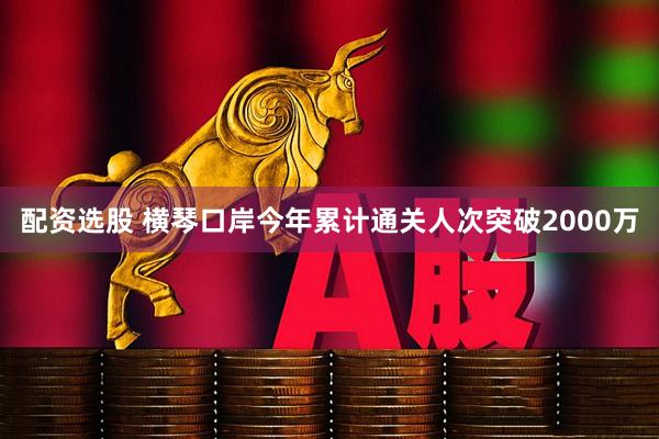 配资选股 横琴口岸今年累计通关人次突破2000万