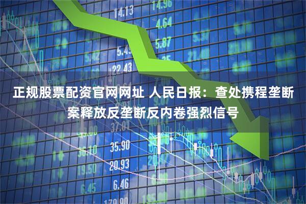 正规股票配资官网网址 人民日报：查处携程垄断案释放反垄断反内卷强烈信号