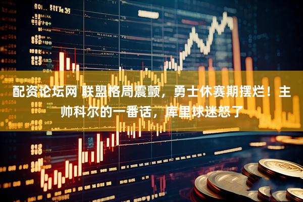 配资论坛网 联盟格局震颤，勇士休赛期摆烂！主帅科尔的一番话，库里球迷怒了