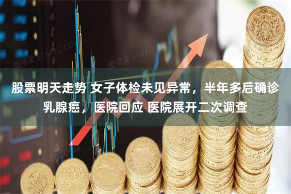 股票明天走势 女子体检未见异常，半年多后确诊乳腺癌，医院回应 医院展开二次调查